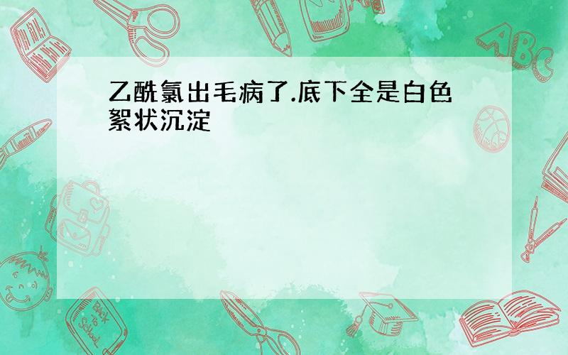 乙酰氯出毛病了.底下全是白色絮状沉淀