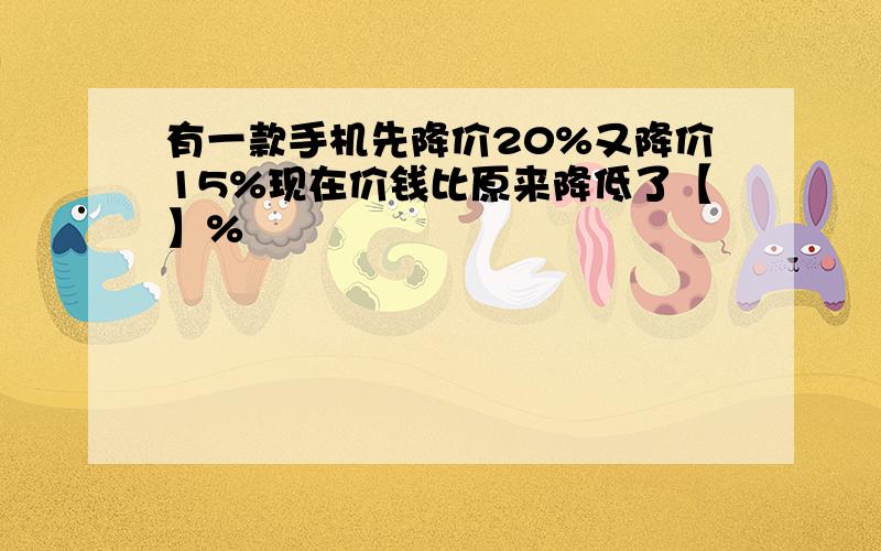 有一款手机先降价20%又降价15%现在价钱比原来降低了【】%