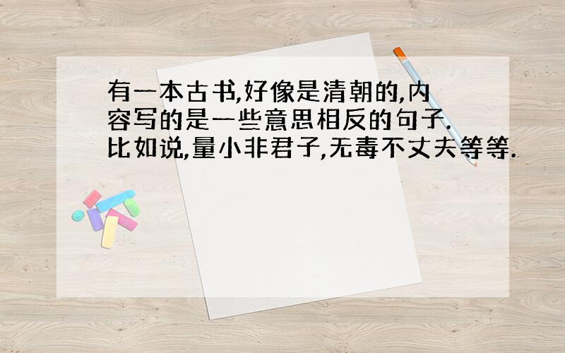 有一本古书,好像是清朝的,内容写的是一些意思相反的句子.比如说,量小非君子,无毒不丈夫等等.