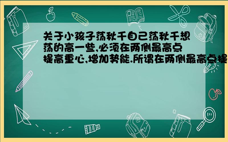 关于小孩子荡秋千自己荡秋千想荡的高一些,必须在两侧最高点提高重心,增加势能.所谓在两侧最高点提高重心是什么意思,两手抓高