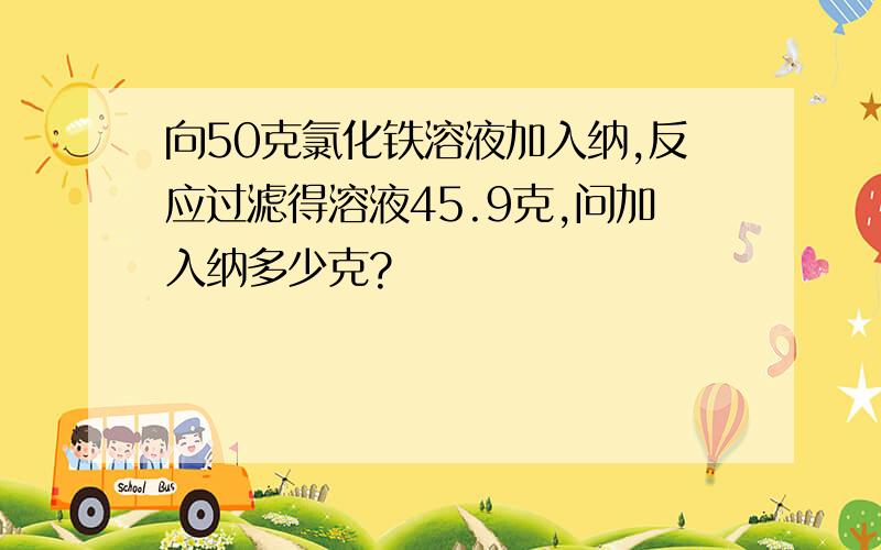 向50克氯化铁溶液加入纳,反应过滤得溶液45.9克,问加入纳多少克?