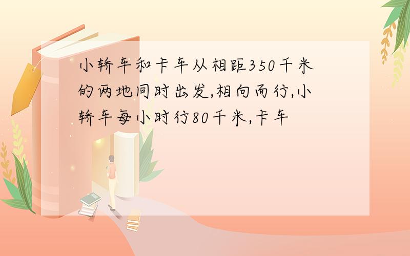 小轿车和卡车从相距350千米的两地同时出发,相向而行,小轿车每小时行80千米,卡车