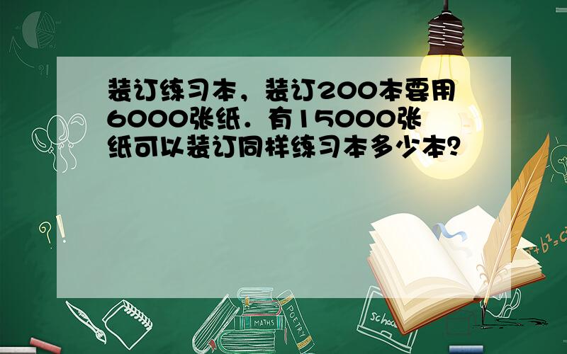 装订练习本，装订200本要用6000张纸．有15000张纸可以装订同样练习本多少本？