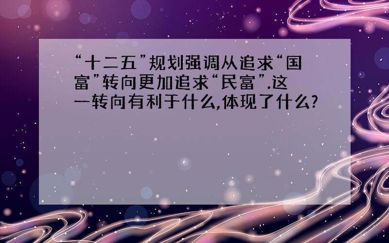 “十二五”规划强调从追求“国富”转向更加追求“民富”.这一转向有利于什么,体现了什么?