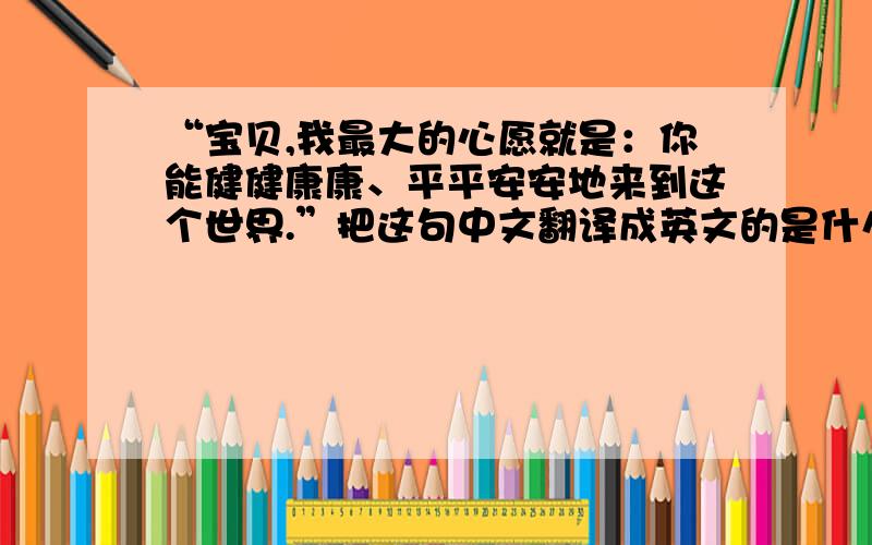 “宝贝,我最大的心愿就是：你能健健康康、平平安安地来到这个世界.”把这句中文翻译成英文的是什么?