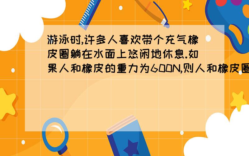 游泳时,许多人喜欢带个充气橡皮圈躺在水面上悠闲地休息.如果人和橡皮的重力为600N,则人和橡皮圈所受到浮力的大小为——N