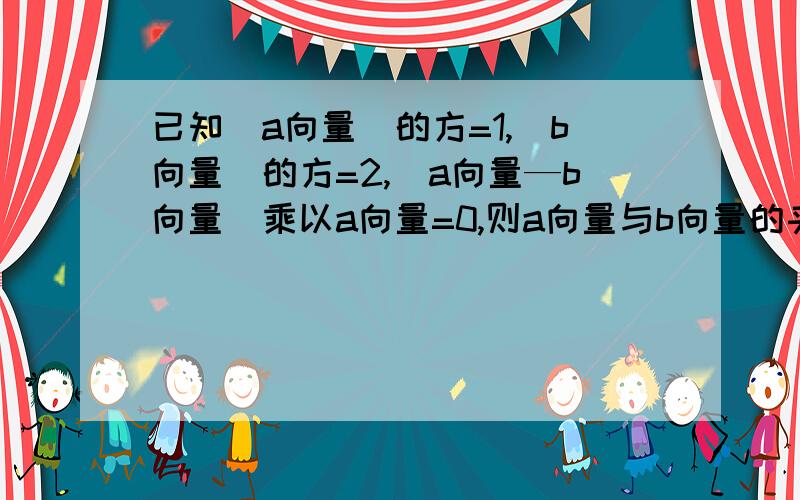 已知（a向量）的方=1,（b向量）的方=2,（a向量—b向量）乘以a向量=0,则a向量与b向量的夹角为