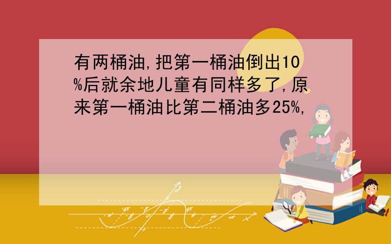 有两桶油,把第一桶油倒出10%后就余地儿童有同样多了,原来第一桶油比第二桶油多25%,