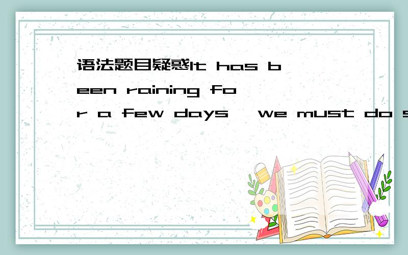 语法题目疑惑It has been raining for a few days ,we must do somethi