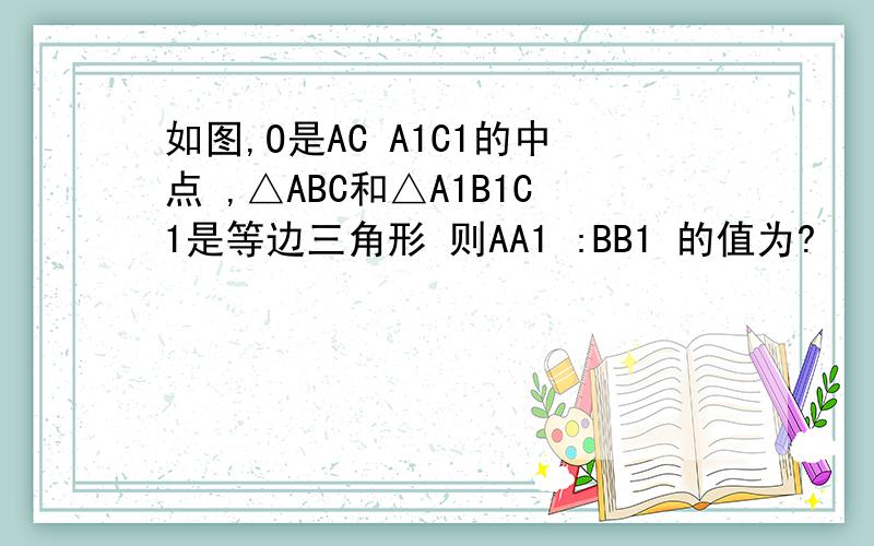 如图,O是AC A1C1的中点 ,△ABC和△A1B1C1是等边三角形 则AA1 :BB1 的值为?