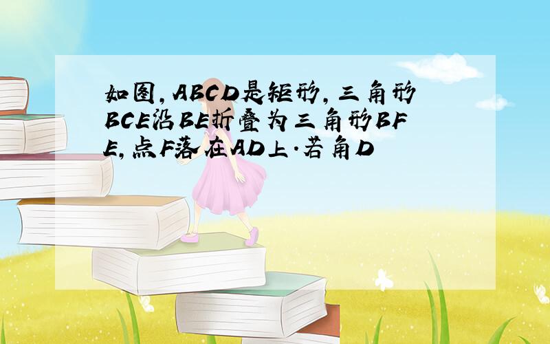 如图,ABCD是矩形,三角形BCE沿BE折叠为三角形BFE,点F落在AD上.若角D