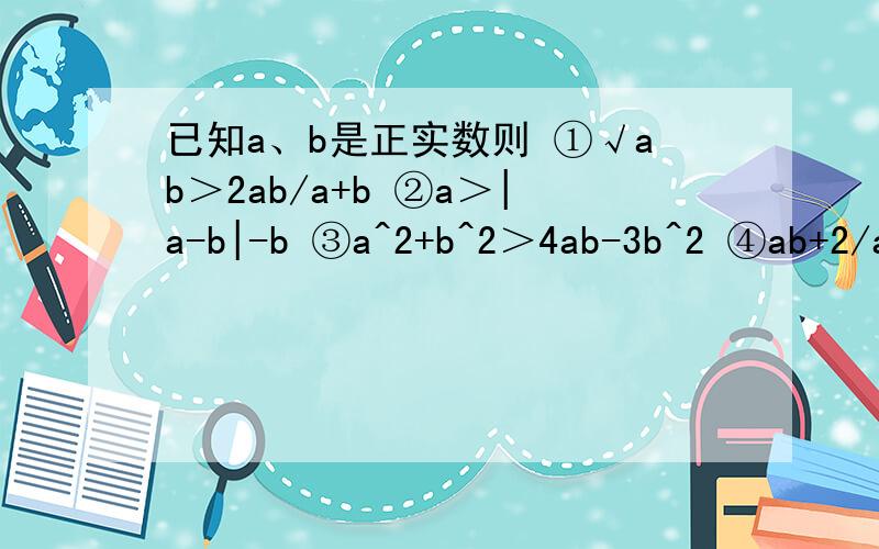 已知a、b是正实数则 ①√ab＞2ab/a+b ②a＞|a-b|-b ③a^2+b^2＞4ab-3b^2 ④ab+2/a