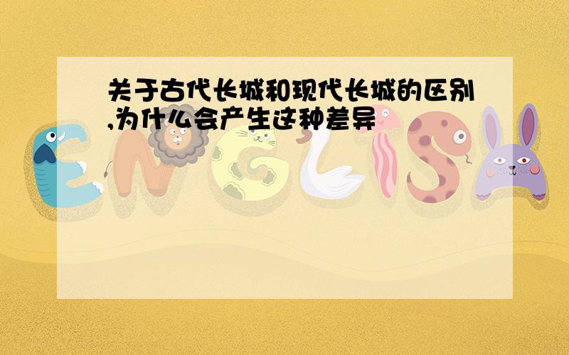 关于古代长城和现代长城的区别,为什么会产生这种差异