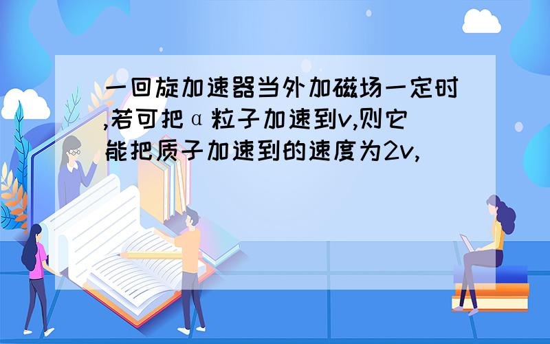 一回旋加速器当外加磁场一定时,若可把α粒子加速到v,则它能把质子加速到的速度为2v,