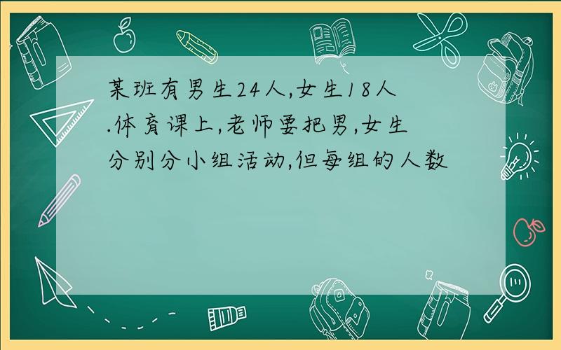 某班有男生24人,女生18人.体育课上,老师要把男,女生分别分小组活动,但每组的人数