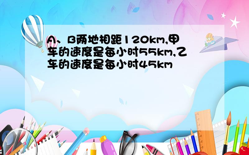 A、B两地相距120km,甲车的速度是每小时55km,乙车的速度是每小时45km