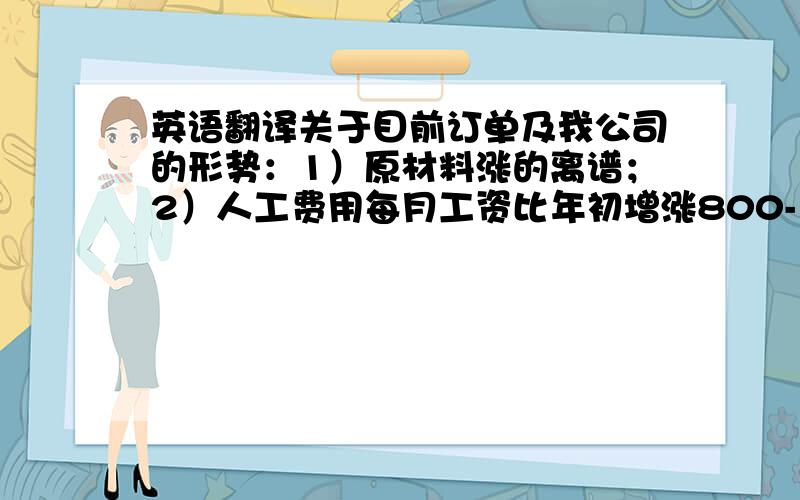 英语翻译关于目前订单及我公司的形势：1）原材料涨的离谱；2）人工费用每月工资比年初增涨800-1000元；3）汇率问题我