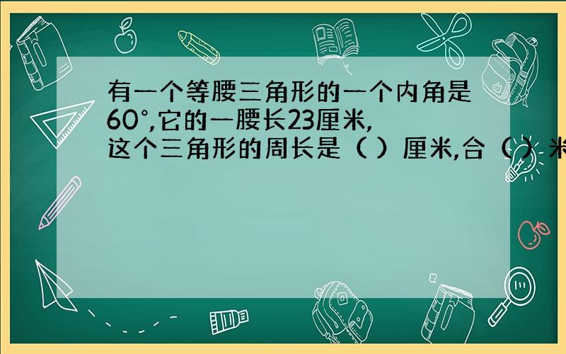 有一个等腰三角形的一个内角是60°,它的一腰长23厘米,这个三角形的周长是（ ）厘米,合（ ）米?