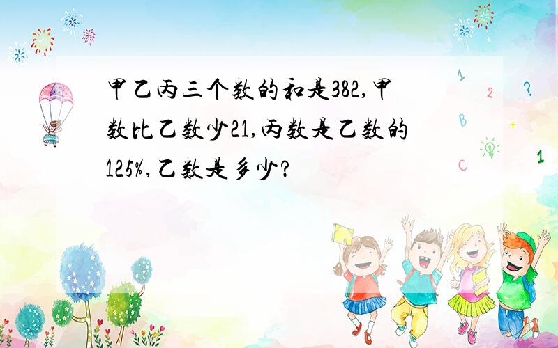 甲乙丙三个数的和是382,甲数比乙数少21,丙数是乙数的125%,乙数是多少?