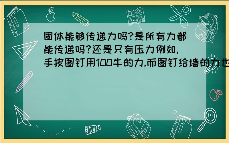 固体能够传递力吗?是所有力都能传递吗?还是只有压力例如,手按图钉用100牛的力,而图钉给墙的力也是100牛可是又例如,光