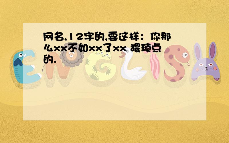 网名,12字的,要这样：你那么xx不如xx了xx 猥琐点的.