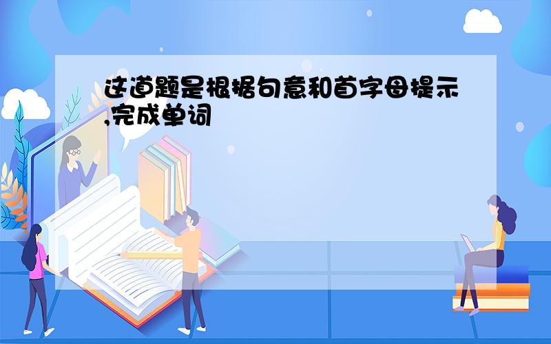 这道题是根据句意和首字母提示,完成单词