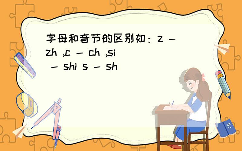 字母和音节的区别如：z - zh ,c - ch ,si - shi s - sh