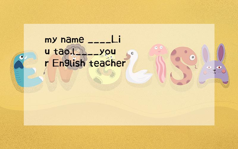 my name ____Liu tao.l____your English teacher