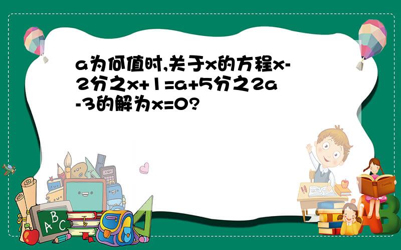 a为何值时,关于x的方程x-2分之x+1=a+5分之2a-3的解为x=0?