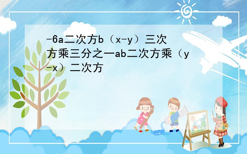 -6a二次方b（x-y）三次方乘三分之一ab二次方乘（y-x）二次方