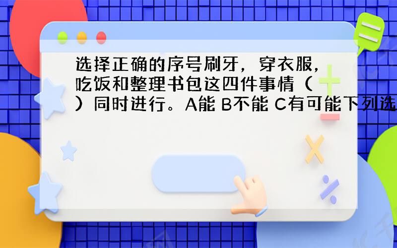 选择正确的序号刷牙，穿衣服，吃饭和整理书包这四件事情（ ）同时进行。A能 B不能 C有可能下列选项中，不能同时进行的是（