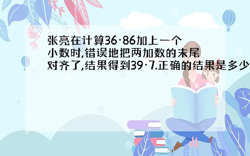 张亮在计算36·86加上一个小数时,错误地把两加数的末尾对齐了,结果得到39·7.正确的结果是多少?