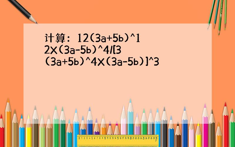 计算：12(3a+5b)^12X(3a-5b)^4/[3(3a+5b)^4X(3a-5b)]^3