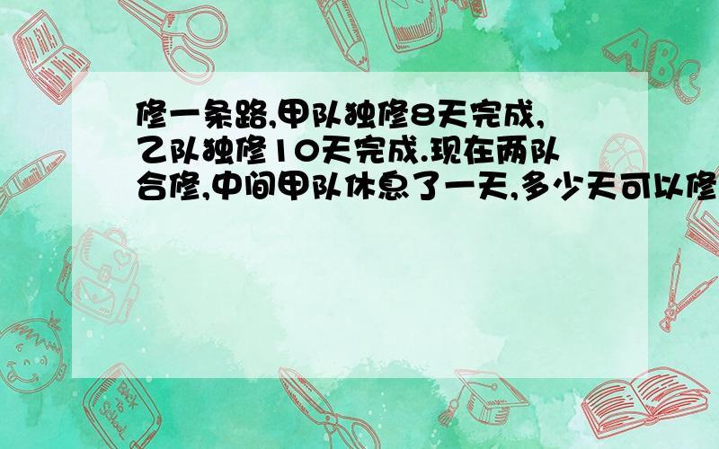 修一条路,甲队独修8天完成,乙队独修10天完成.现在两队合修,中间甲队休息了一天,多少天可以修完?