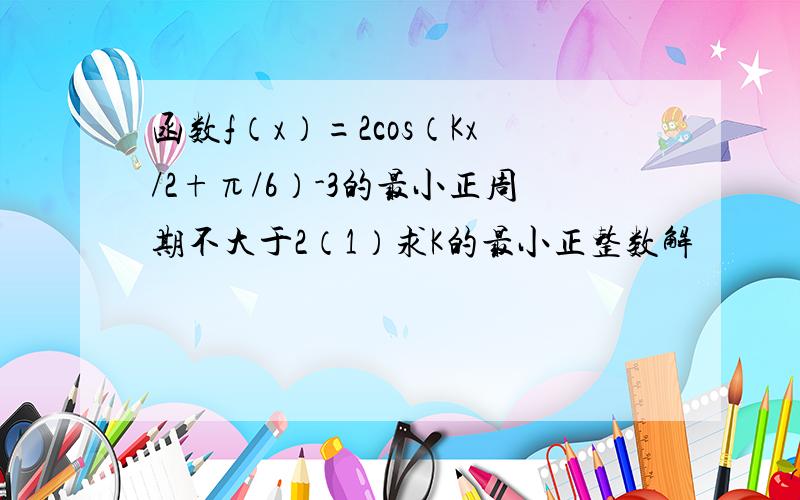 函数f（x）=2cos（Kx/2+π/6）-3的最小正周期不大于2（1）求K的最小正整数解