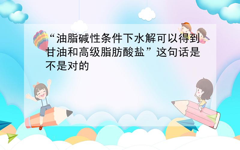 “油脂碱性条件下水解可以得到甘油和高级脂肪酸盐”这句话是不是对的