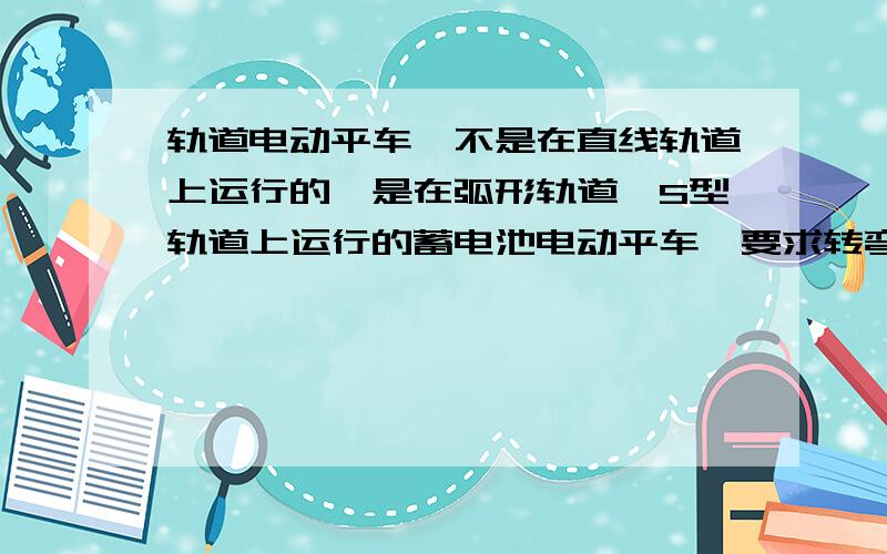 轨道电动平车,不是在直线轨道上运行的,是在弧形轨道、S型轨道上运行的蓄电池电动平车,要求转弯灵活?