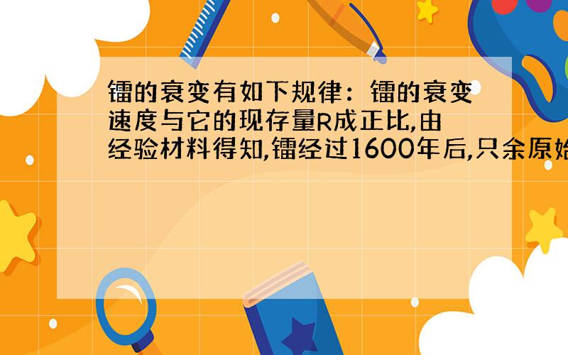 镭的衰变有如下规律：镭的衰变速度与它的现存量R成正比,由经验材料得知,镭经过1600年后,只余原始量R0的