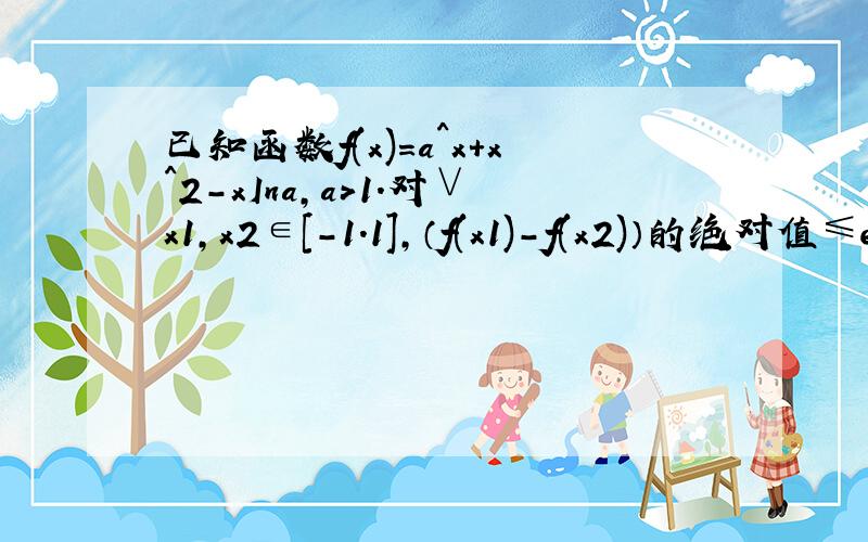 已知函数f(x)=a^x+x^2-xIna,a>1.对∨x1,x2∈[-1.1],（f(x1)-f(x2)）的绝对值≤e