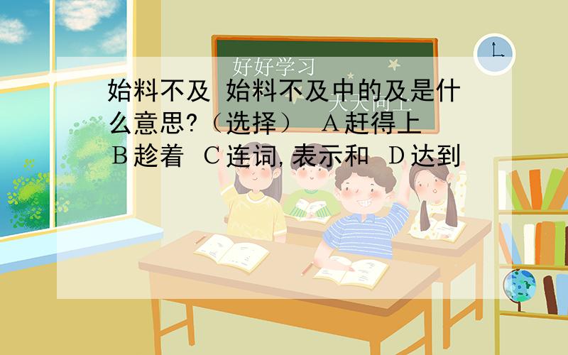 始料不及 始料不及中的及是什么意思?（选择） Ａ赶得上 Ｂ趁着 Ｃ连词,表示和 Ｄ达到