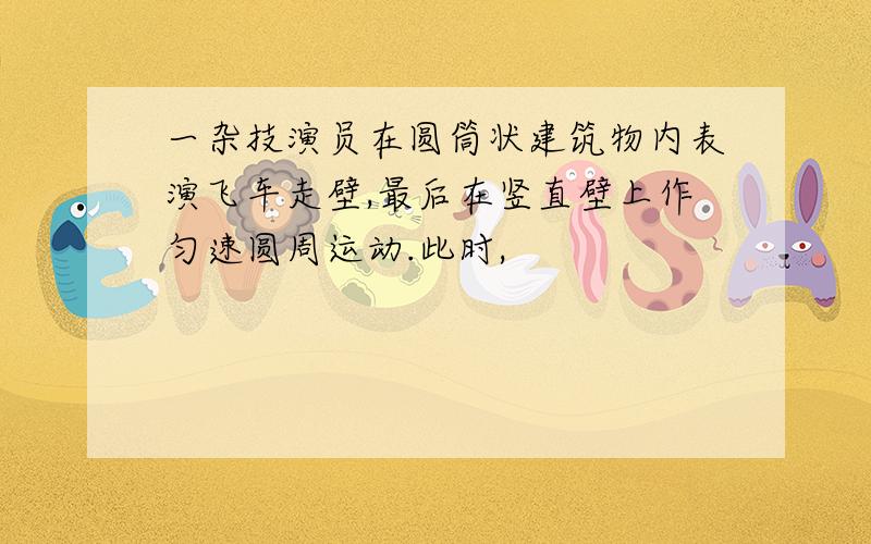 一杂技演员在圆筒状建筑物内表演飞车走壁,最后在竖直壁上作匀速圆周运动.此时,