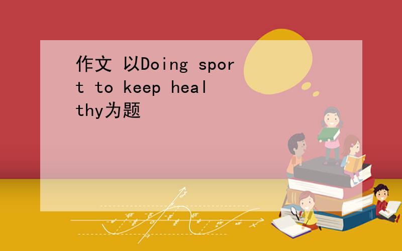 作文 以Doing sport to keep healthy为题