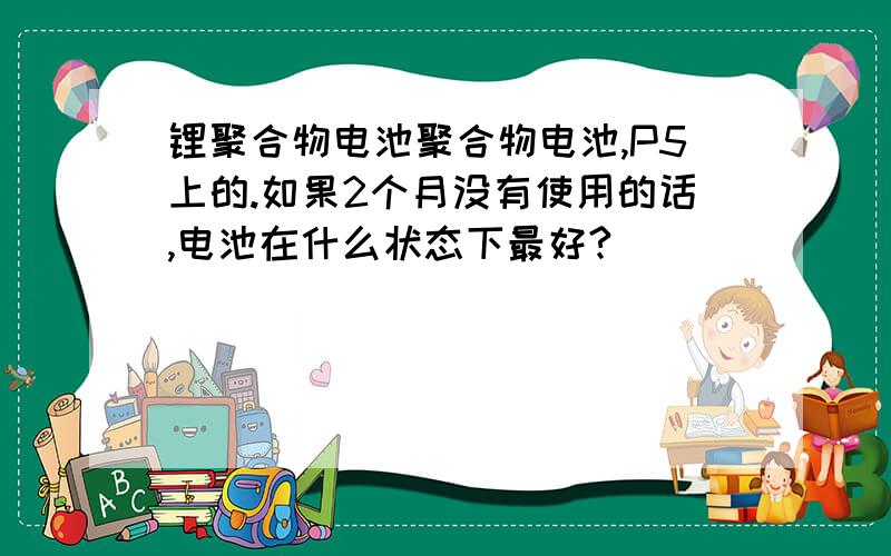 锂聚合物电池聚合物电池,P5上的.如果2个月没有使用的话,电池在什么状态下最好?