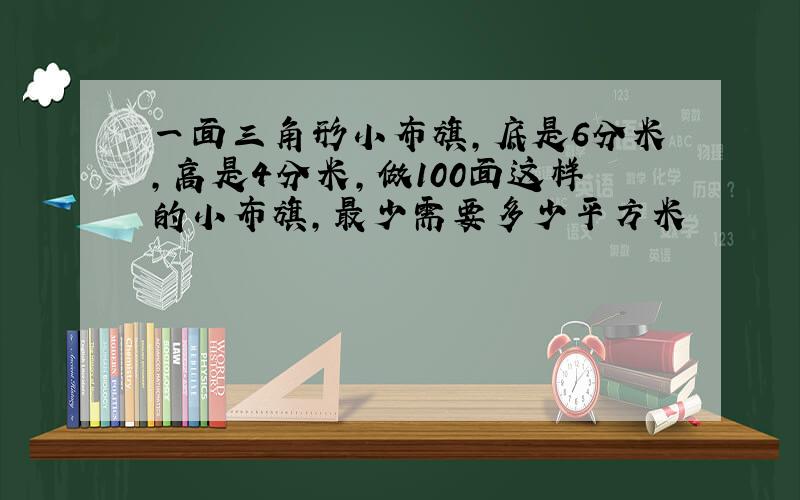 一面三角形小布旗,底是6分米,高是4分米,做100面这样的小布旗,最少需要多少平方米