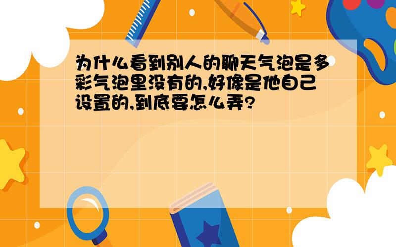 为什么看到别人的聊天气泡是多彩气泡里没有的,好像是他自己设置的,到底要怎么弄?