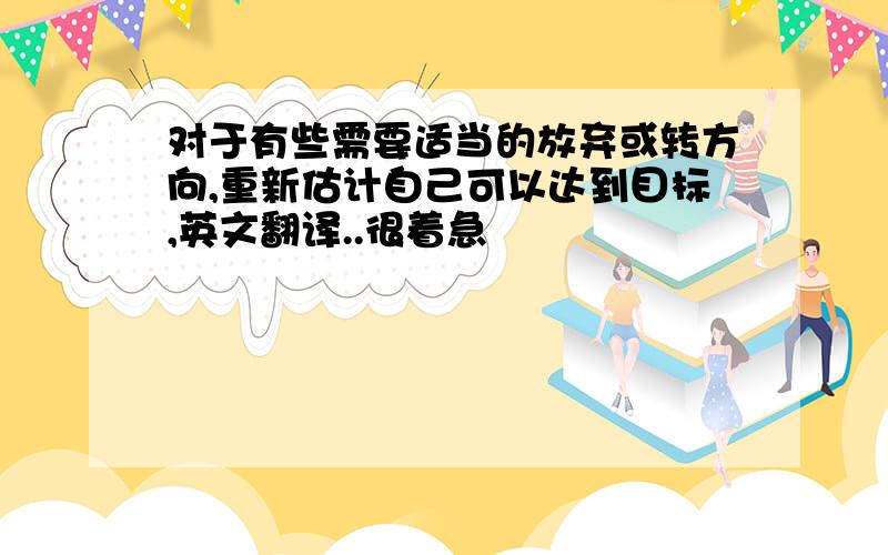 对于有些需要适当的放弃或转方向,重新估计自己可以达到目标,英文翻译..很着急