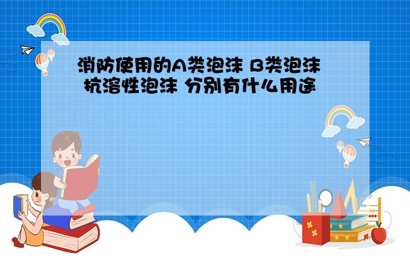 消防使用的A类泡沫 B类泡沫 抗溶性泡沫 分别有什么用途