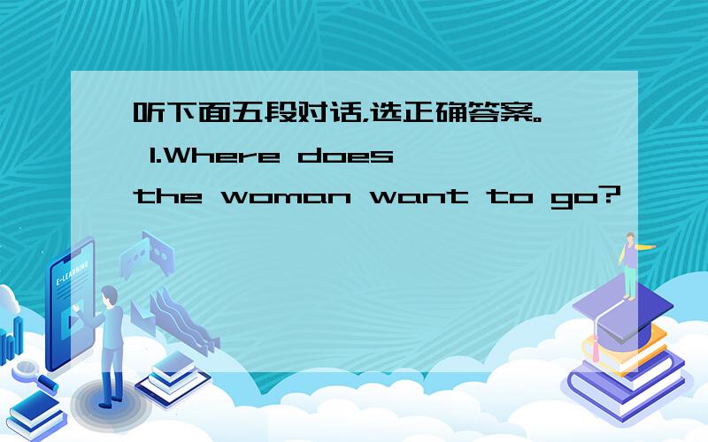 听下面五段对话，选正确答案。 1.Where does the woman want to go?