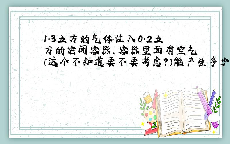 1.3立方的气体注入0.2立方的密闭容器,容器里面有空气（这个不知道要不要考虑?）能产生多少气压强?常温