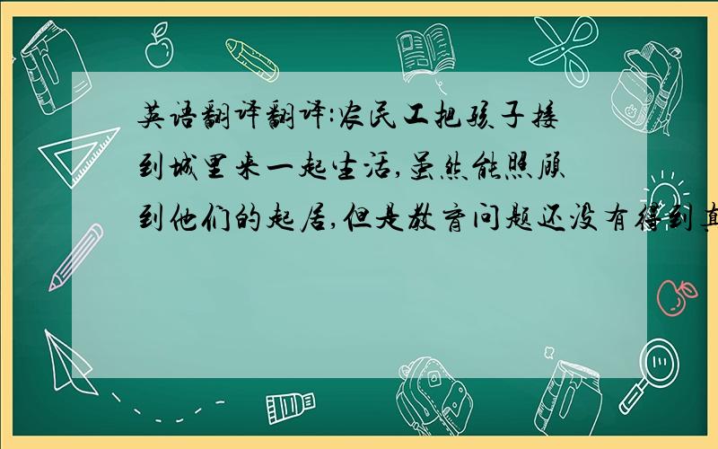 英语翻译翻译:农民工把孩子接到城里来一起生活,虽然能照顾到他们的起居,但是教育问题还没有得到真正的解决.没有良好的教育条